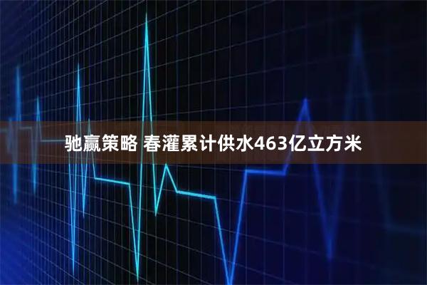 驰赢策略 春灌累计供水463亿立方米