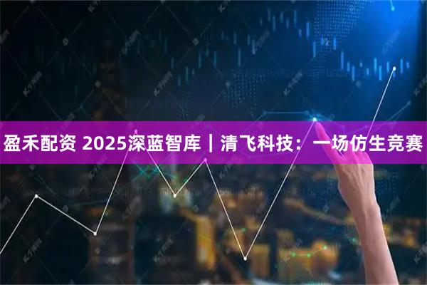 盈禾配资 2025深蓝智库｜清飞科技：一场仿生竞赛