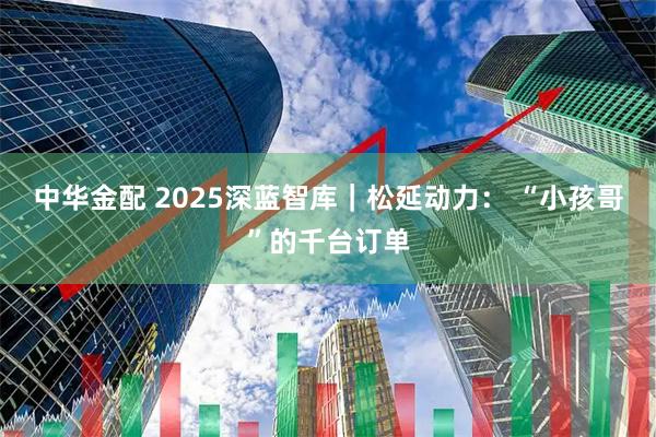 中华金配 2025深蓝智库｜松延动力： “小孩哥”的千台订单