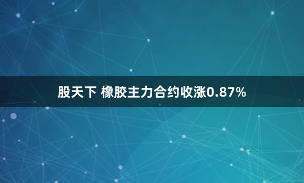 股天下 橡胶主力合约收涨0.87%