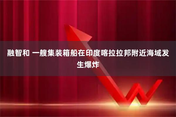 融智和 一艘集装箱船在印度喀拉拉邦附近海域发生爆炸