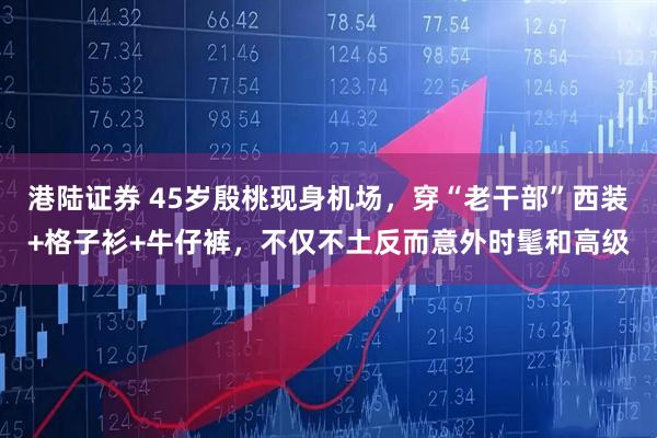 港陆证券 45岁殷桃现身机场，穿“老干部”西装+格子衫+牛仔裤，不仅不土反而意外时髦和高级