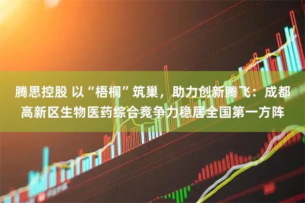 腾思控股 以“梧桐”筑巢，助力创新腾飞：成都高新区生物医药综合竞争力稳居全国第一方阵
