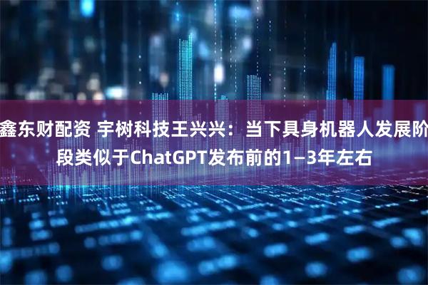 鑫东财配资 宇树科技王兴兴：当下具身机器人发展阶段类似于ChatGPT发布前的1—3年左右