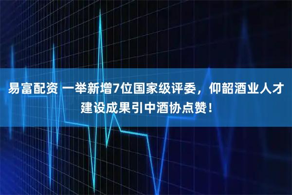 易富配资 一举新增7位国家级评委，仰韶酒业人才建设成果引中酒协点赞！