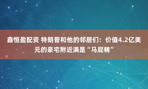 鑫恒盈配资 特朗普和他的邻居们：价值4.2亿美元的豪宅附近满是“马屁精”