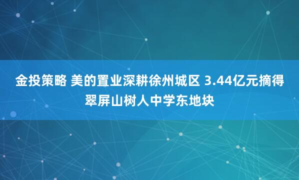 金投策略 美的置业深耕徐州城区 3.44亿元摘得翠屏山树人中学东地块
