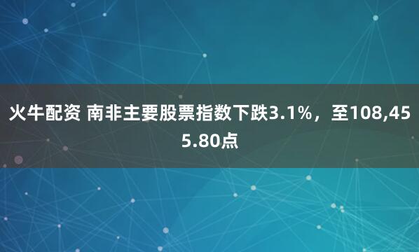 火牛配资 南非主要股票指数下跌3.1%，至108,455.80点