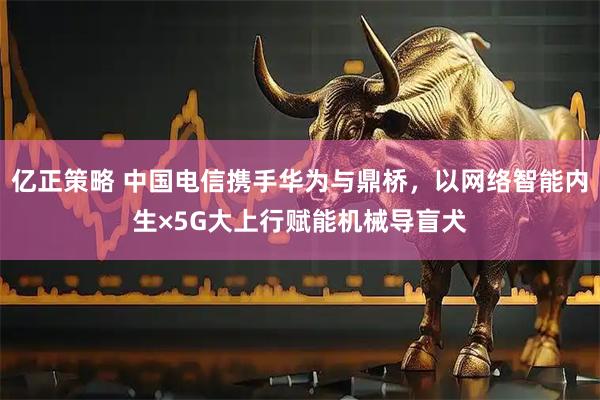 亿正策略 中国电信携手华为与鼎桥，以网络智能内生×5G大上行赋能机械导盲犬