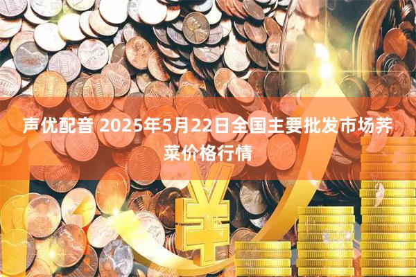 声优配音 2025年5月22日全国主要批发市场荠菜价格行情