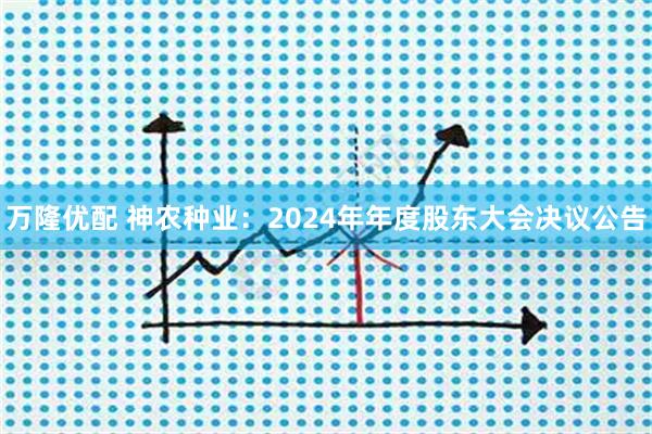 万隆优配 神农种业：2024年年度股东大会决议公告