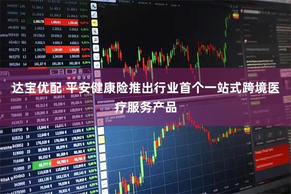 达宝优配 平安健康险推出行业首个一站式跨境医疗服务产品