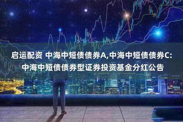 启运配资 中海中短债债券A,中海中短债债券C: 中海中短债债券型证券投资基金分红公告