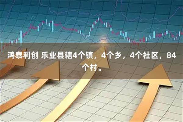 鸿泰利创 乐业县辖4个镇，4个乡，4个社区，84个村。