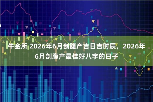 牛金所 2026年6月剖腹产吉日吉时辰，2026年6月剖腹产最佳好八字的日子