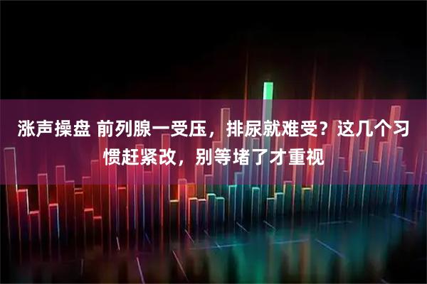 涨声操盘 前列腺一受压，排尿就难受？这几个习惯赶紧改，别等堵了才重视