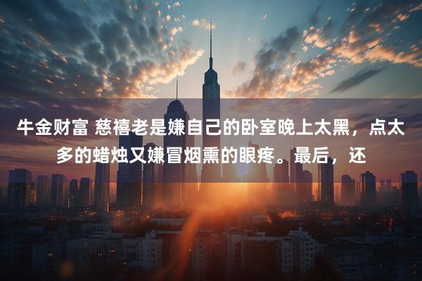 牛金财富 慈禧老是嫌自己的卧室晚上太黑，点太多的蜡烛又嫌冒烟熏的眼疼。最后，还