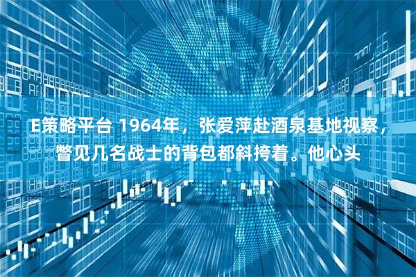 E策略平台 1964年，张爱萍赴酒泉基地视察，瞥见几名战士的背包都斜挎着。他心头