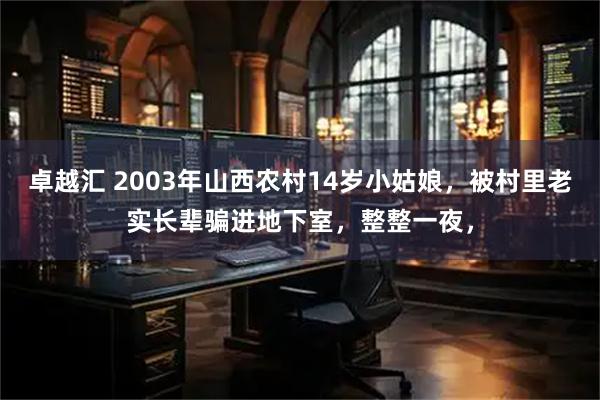 卓越汇 2003年山西农村14岁小姑娘，被村里老实长辈骗进地下室，整整一夜，