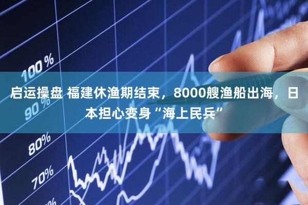 启运操盘 福建休渔期结束，8000艘渔船出海，日本担心变身“海上民兵”