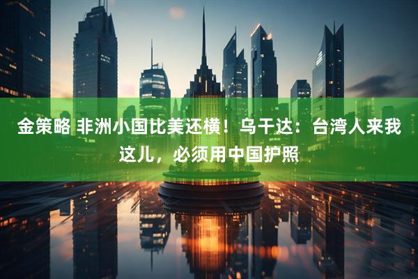金策略 非洲小国比美还横！乌干达：台湾人来我这儿，必须用中国护照